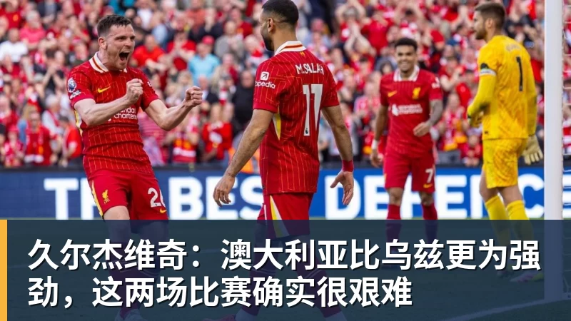 久尔杰维奇：澳大利亚比乌兹更为强劲，这两场比赛确实很艰难